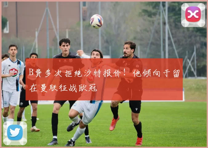 B费多次拒绝沙特报价！他倾向于留在曼联征战欧冠