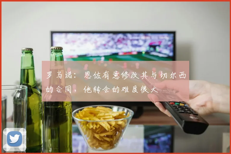 罗马诺：恩佐有意修改其与切尔西的合同，他转会的难度很大
