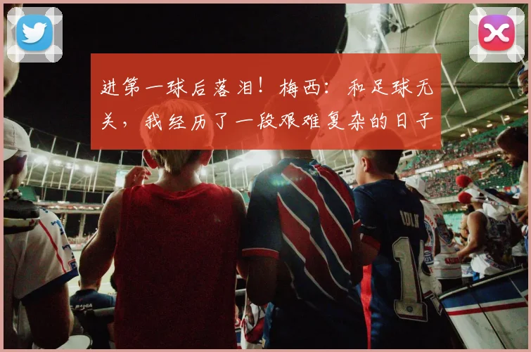 进第一球后落泪！梅西：和足球无关，我经历了一段艰难复杂的日子